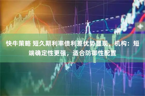 快牛策略 短久期利率债利差优势显现，机构：短端确定性更强，适合防御性配置