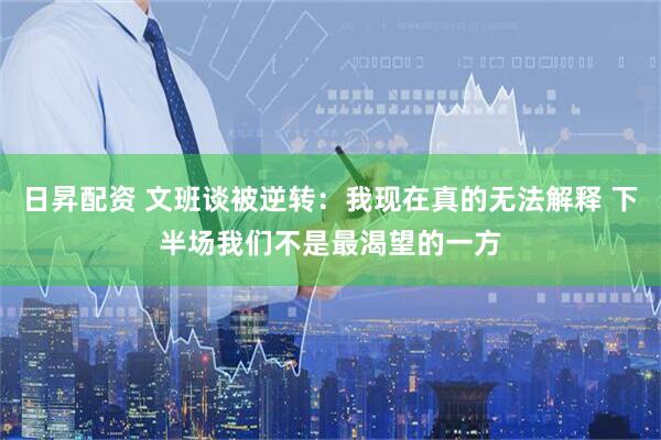 日昇配资 文班谈被逆转：我现在真的无法解释 下半场我们不是最渴望的一方