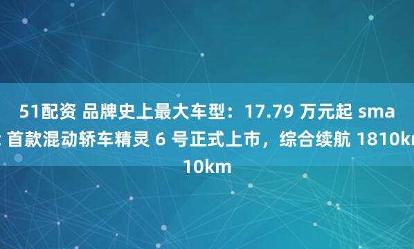 51配资 品牌史上最大车型：17.79 万元起 smart 首款混动轿车精灵 6 号正式上市，综合续航 1810km