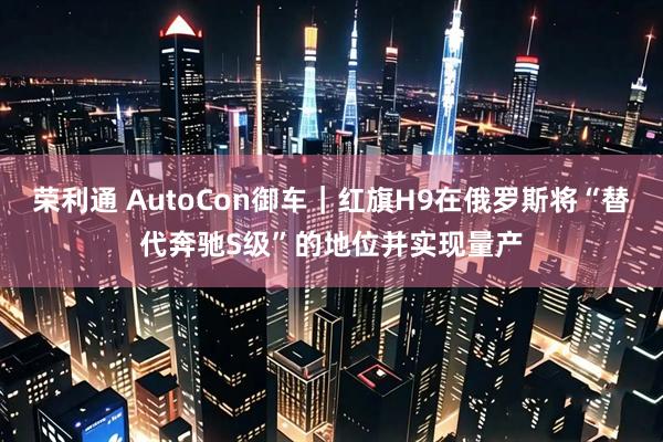 荣利通 AutoCon御车｜红旗H9在俄罗斯将“替代奔驰S级”的地位并实现量产