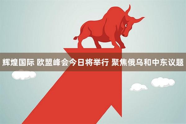 辉煌国际 欧盟峰会今日将举行 聚焦俄乌和中东议题