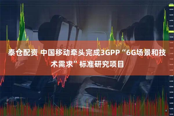 泰仓配资 中国移动牵头完成3GPP“6G场景和技术需求”标准研究项目