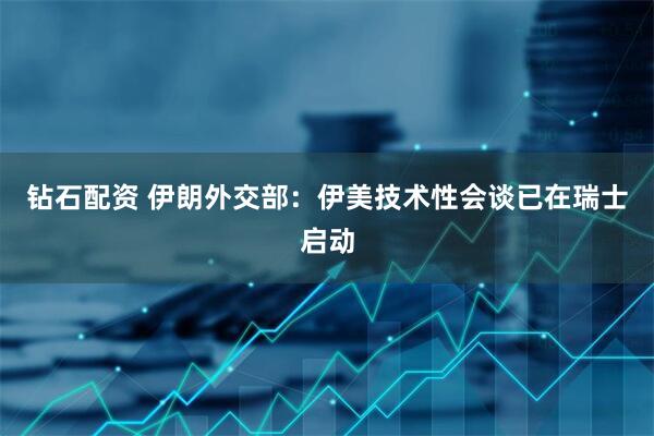 钻石配资 伊朗外交部：伊美技术性会谈已在瑞士启动
