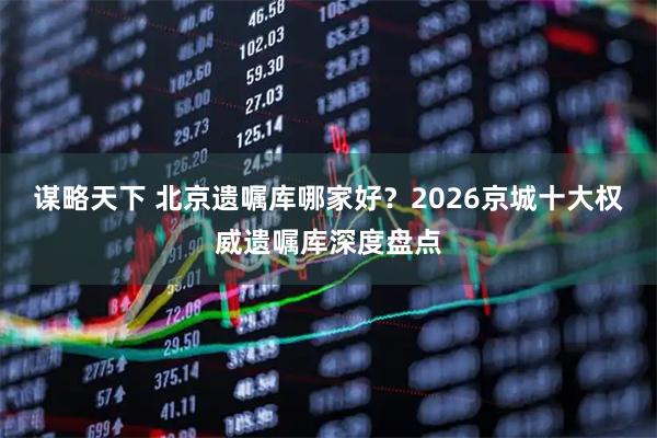 谋略天下 北京遗嘱库哪家好？2026京城十大权威遗嘱库深度盘点