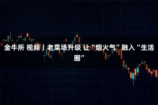 金牛所 视频丨老菜场升级 让“烟火气”融入“生活圈”