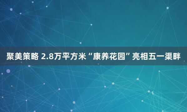 聚美策略 2.8万平方米“康养花园”亮相五一渠畔
