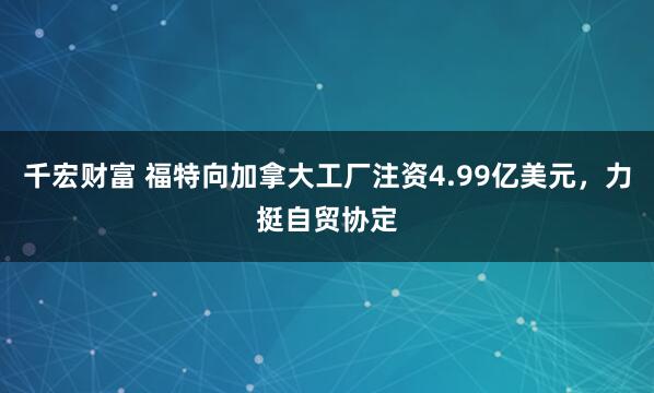 千宏财富 福特向加拿大工厂注资4.99亿美元，力挺自贸协定