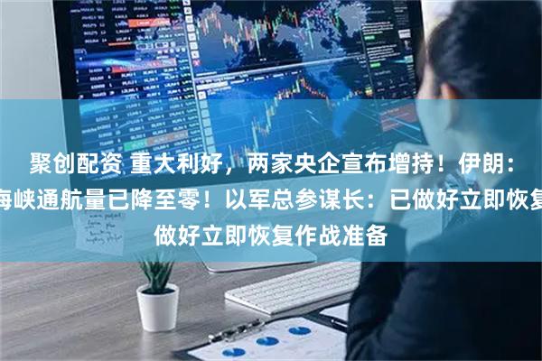 聚创配资 重大利好，两家央企宣布增持！伊朗：霍尔木兹海峡通航量已降至零！以军总参谋长：已做好立即恢复作战准备