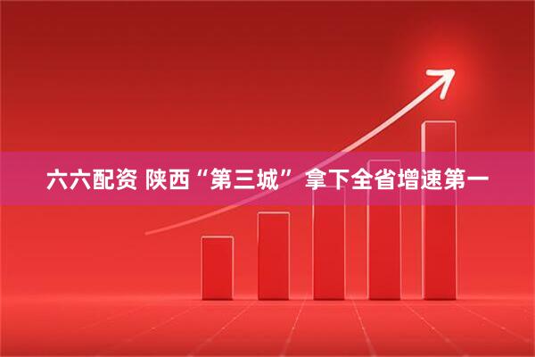 六六配资 陕西“第三城” 拿下全省增速第一