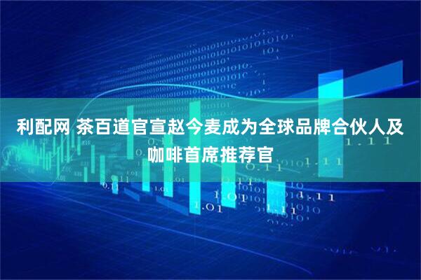 利配网 茶百道官宣赵今麦成为全球品牌合伙人及咖啡首席推荐官