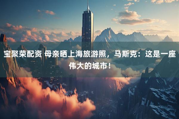 宝聚荣配资 母亲晒上海旅游照，马斯克：这是一座伟大的城市！