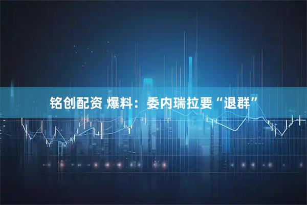 铭创配资 爆料：委内瑞拉要“退群”