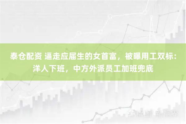 泰仓配资 逼走应届生的女首富，被曝用工双标：洋人下班，中方外派员工加班兜底