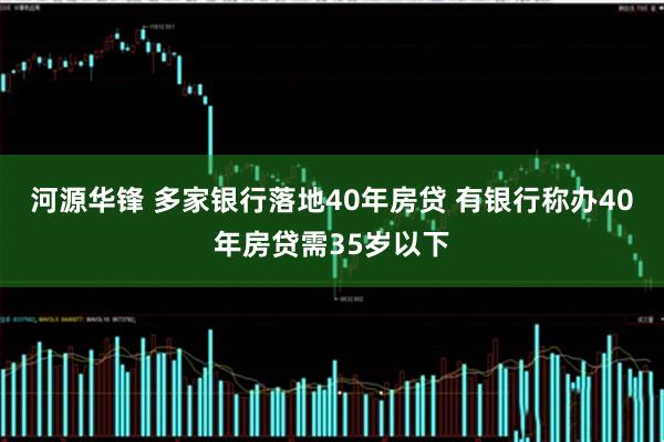河源华锋 多家银行落地40年房贷 有银行称办40年房贷需35岁以下