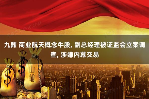 九鼎 商业航天概念牛股, 副总经理被证监会立案调查, 涉嫌内幕交易