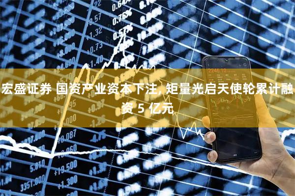 宏盛证券 国资产业资本下注, 矩量光启天使轮累计融资 5 亿元